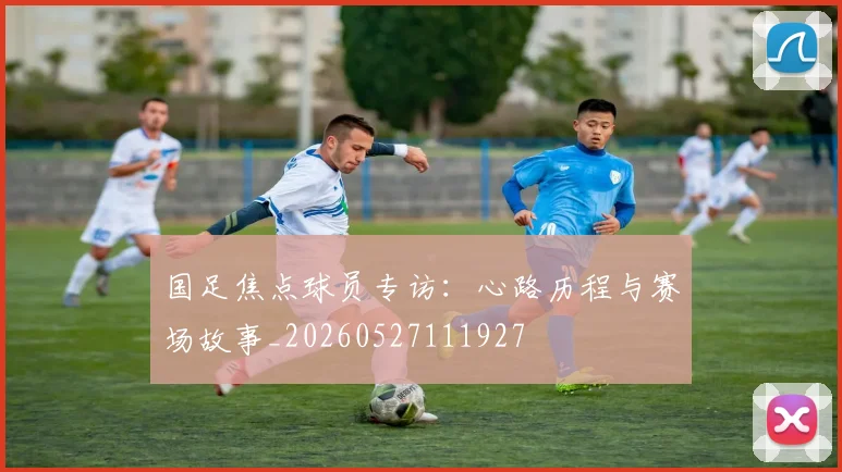 国足焦点球员专访:心路历程与赛场故事_20260527111927