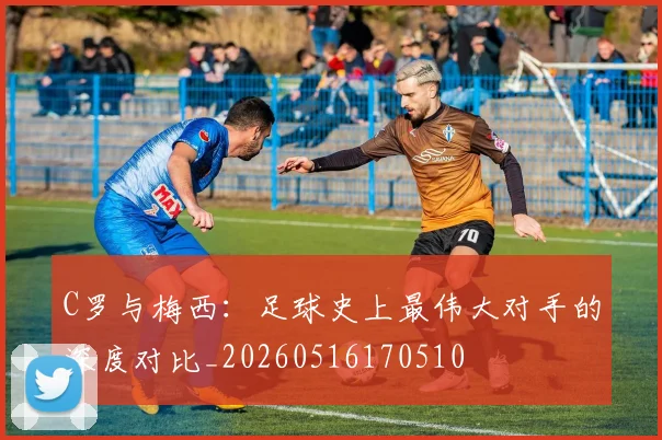 C罗与梅西：足球史上最伟大对手的深度对比_20260516170510