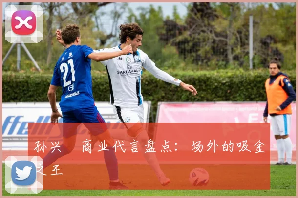孙兴慜商业代言盘点:场外的吸金之王