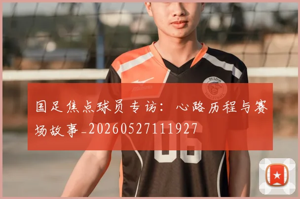 国足焦点球员专访：心路历程与赛场故事_20260527111927