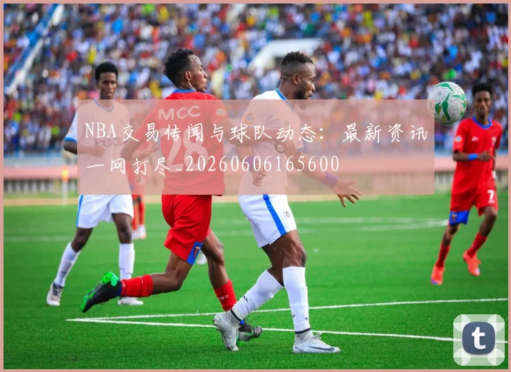 NBA交易传闻与球队动态：最新资讯一网打尽_20260606165600