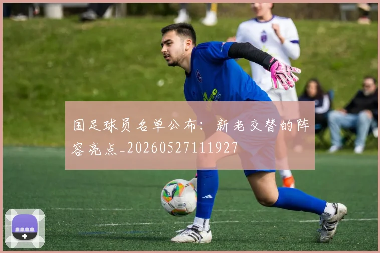 国足球员名单公布:新老交替的阵容亮点_20260527111927