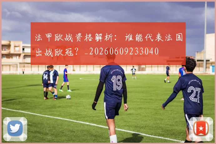 法甲欧战资格解析：谁能代表法国出战欧冠？_20260609233040